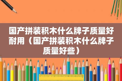 国产拼装积木什么牌子质量好耐用（国产拼装积木什么牌子质量好些）