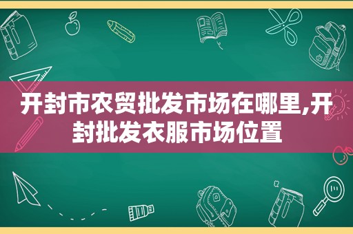 开封市农贸批发市场在哪里,开封批发衣服市场位置