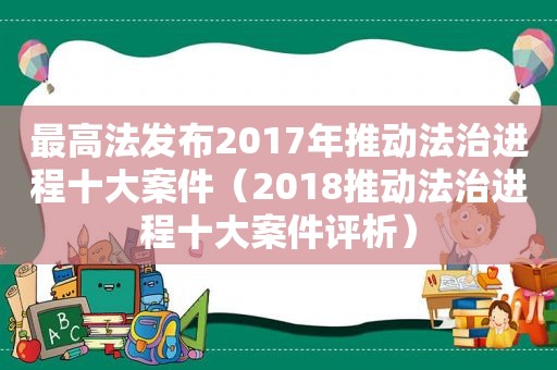 最高法发布2017年推动法治进程十大案件（2018推动法治进程十大案件评析）