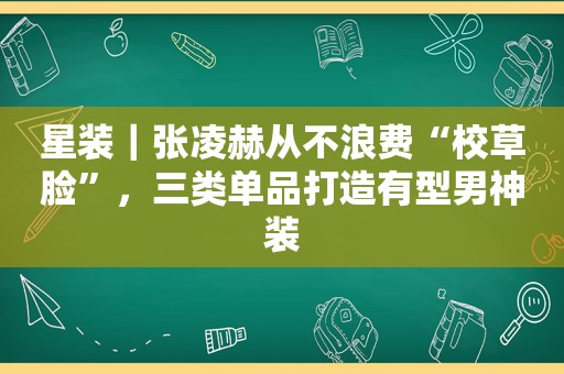 星装｜张凌赫从不浪费“校草脸”，三类单品打造有型男神装