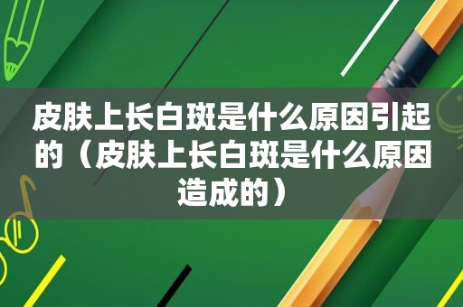 皮肤上长白斑是什么原因引起的（皮肤上长白斑是什么原因造成的）