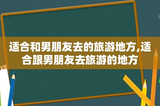 适合和男朋友去的旅游地方,适合跟男朋友去旅游的地方