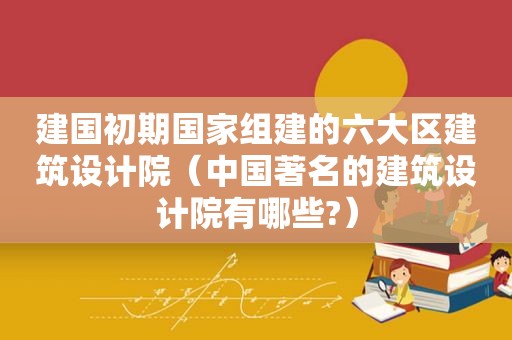 建国初期国家组建的六大区建筑设计院（中国著名的建筑设计院有哪些?）