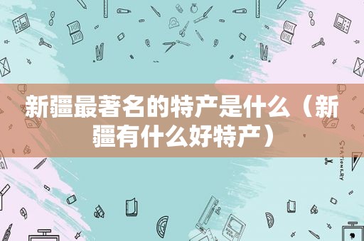 新疆最著名的特产是什么（新疆有什么好特产）