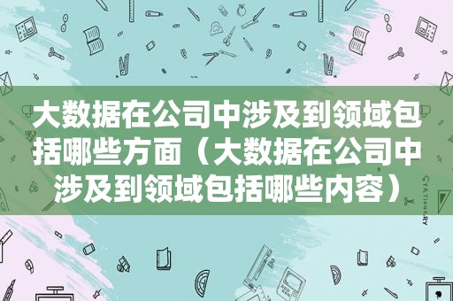 大数据在公司中涉及到领域包括哪些方面（大数据在公司中涉及到领域包括哪些内容）