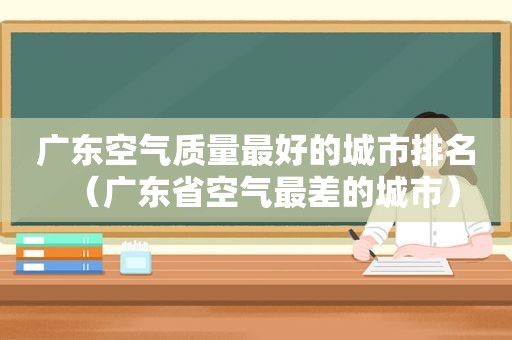 广东空气质量最好的城市排名（广东省空气最差的城市）