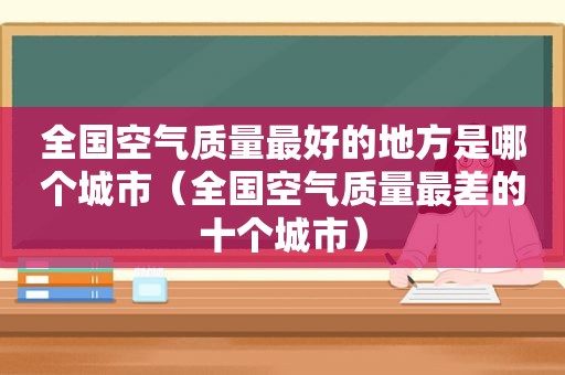 全国空气质量最好的地方是哪个城市（全国空气质量最差的十个城市）