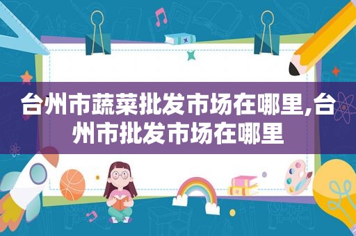 台州市蔬菜批发市场在哪里,台州市批发市场在哪里