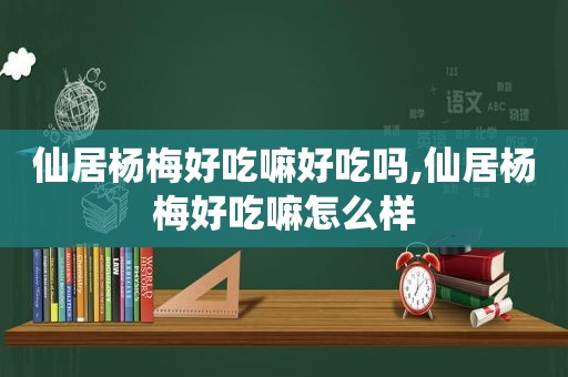 仙居杨梅好吃嘛好吃吗,仙居杨梅好吃嘛怎么样