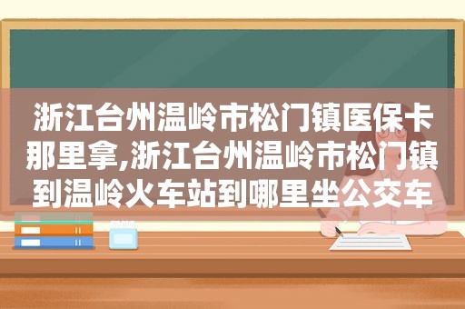 浙江台州温岭市松门镇医保卡那里拿,浙江台州温岭市松门镇到温岭火车站到哪里坐公交车