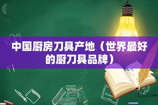 中国厨房刀具产地（世界最好的厨刀具品牌）