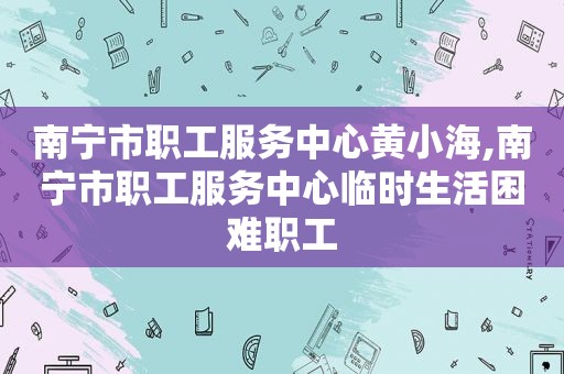 南宁市职工服务中心黄小海,南宁市职工服务中心临时生活困难职工