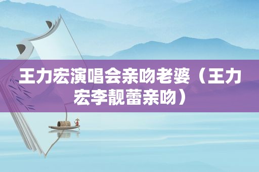 王力宏演唱会亲吻老婆（王力宏李靓蕾亲吻）