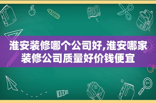 淮安装修哪个公司好,淮安哪家装修公司质量好价钱便宜