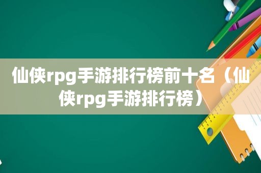 仙侠rpg手游排行榜前十名（仙侠rpg手游排行榜）