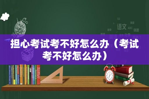 担心考试考不好怎么办（考试考不好怎么办）