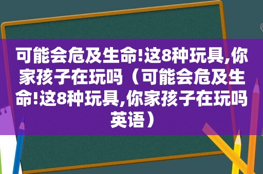 可能会危及生命!这8种玩具,你家孩子在玩吗（可能会危及生命!这8种玩具,你家孩子在玩吗英语）