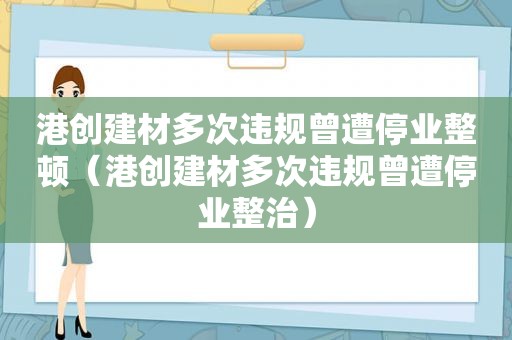 港创建材多次违规曾遭停业整顿（港创建材多次违规曾遭停业整治）