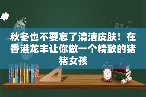 秋冬也不要忘了清洁皮肤！在香港龙丰让你做一个精致的猪猪女孩