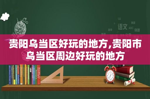 贵阳乌当区好玩的地方,贵阳市乌当区周边好玩的地方