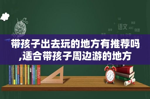 带孩子出去玩的地方有推荐吗,适合带孩子周边游的地方