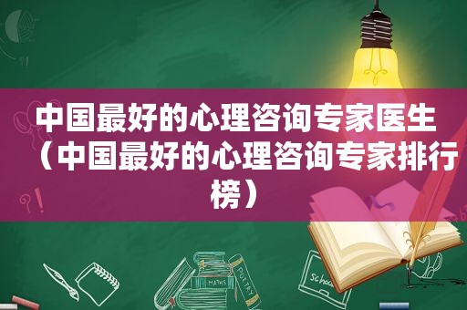 中国最好的心理咨询专家医生（中国最好的心理咨询专家排行榜）