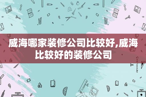 威海哪家装修公司比较好,威海比较好的装修公司