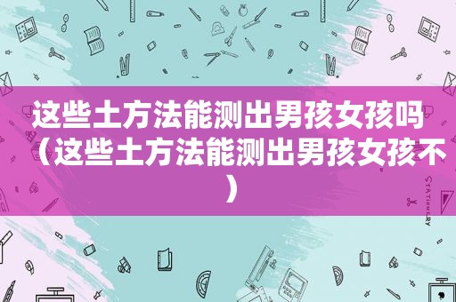 这些土方法能测出男孩女孩吗（这些土方法能测出男孩女孩不）