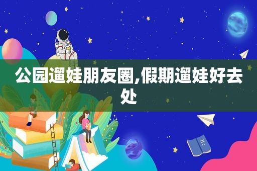 公园遛娃朋友圈,假期遛娃好去处