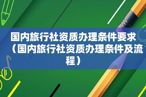 国内旅行社资质办理条件要求（国内旅行社资质办理条件及流程）