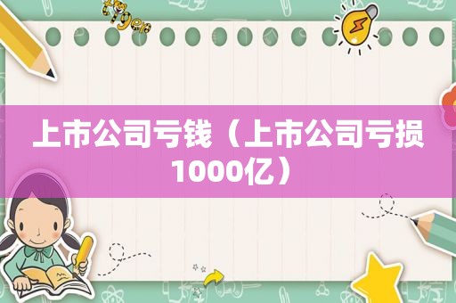 上市公司亏钱（上市公司亏损1000亿）