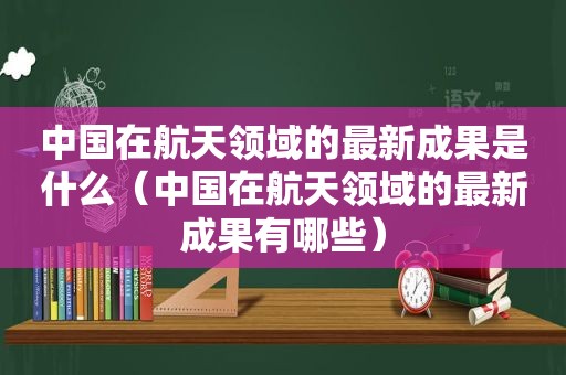 中国在航天领域的最新成果是什么（中国在航天领域的最新成果有哪些）