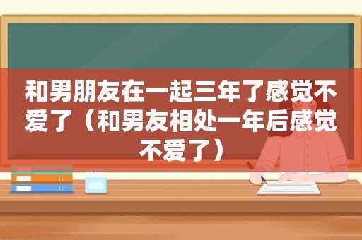 和男朋友在一起三年了感觉不爱了（和男友相处一年后感觉不爱了）