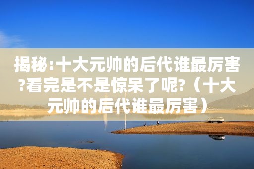 揭秘:十大元帅的后代谁最厉害?看完是不是惊呆了呢?（十大元帅的后代谁最厉害）