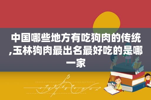 中国哪些地方有吃狗肉的传统,玉林狗肉最出名最好吃的是哪一家