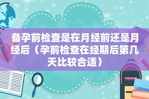 备孕前检查是在月经前还是月经后（孕前检查在经期后第几天比较合适）