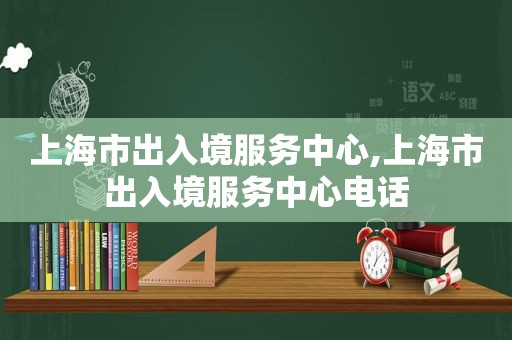 上海市出入境服务中心,上海市出入境服务中心电话