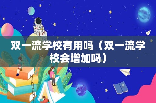 双一流学校有用吗（双一流学校会增加吗）