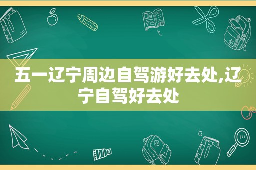 五一辽宁周边自驾游好去处,辽宁自驾好去处