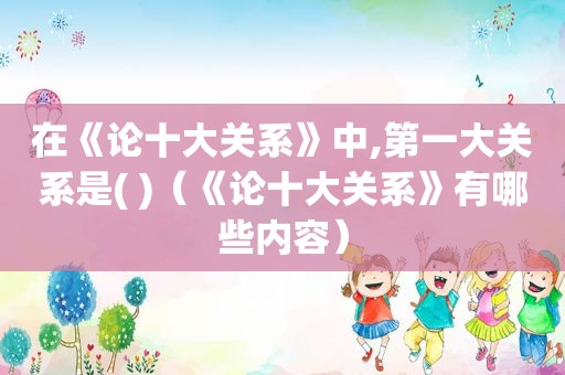 在《论十大关系》中,第一大关系是( )（《论十大关系》有哪些内容）