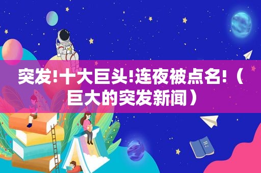 突发!十大巨头!连夜被点名!（巨大的突发新闻）