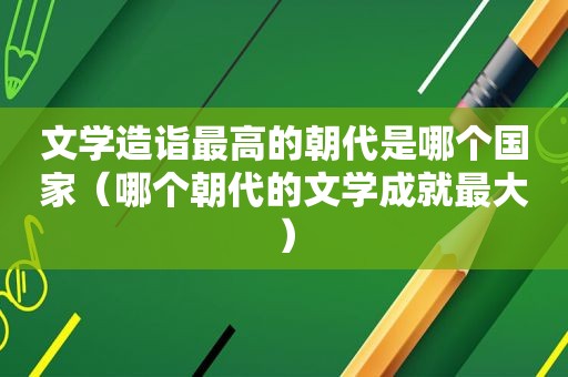 文学造诣最高的朝代是哪个国家（哪个朝代的文学成就最大）