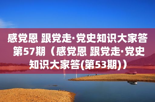 感党恩 跟党走·党史知识大家答 第57期（感党恩 跟党走·党史知识大家答(第53期)）