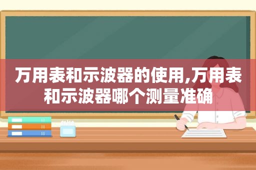 万用表和示波器的使用,万用表和示波器哪个测量准确