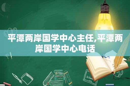 平潭两岸国学中心主任,平潭两岸国学中心电话