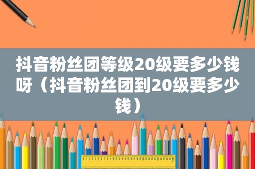 抖音粉丝团等级20级要多少钱呀（抖音粉丝团到20级要多少钱）