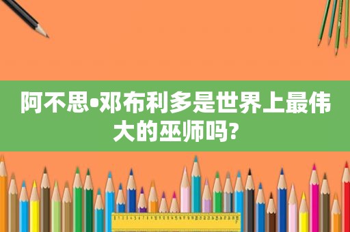 阿不思•邓布利多是世界上最伟大的巫师吗?