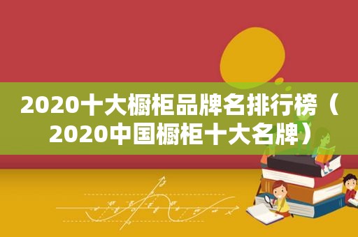 2020十大橱柜品牌名排行榜（2020中国橱柜十大名牌）