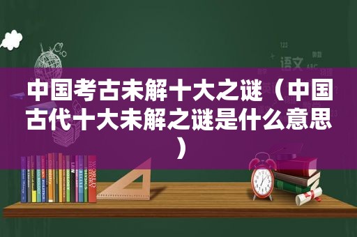 中国考古未解十大之谜（中国古代十大未解之谜是什么意思）