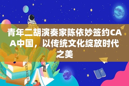 青年二胡演奏家陈依妙签约CAA中国，以传统文化绽放时代之美